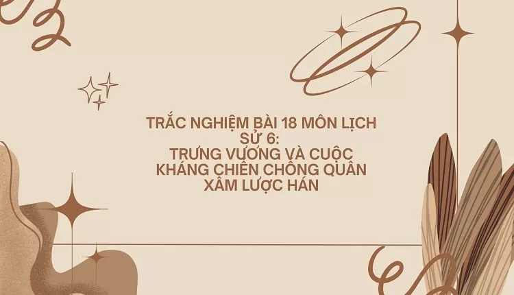 TRẮC NGHIỆM BÀI 18 MÔN LỊCH SỬ 6:  TRƯNG VƯƠNG VÀ CUỘC KHÁNG CHIẾN CHỐNG QUÂN XÂM LƯỢC HÁN