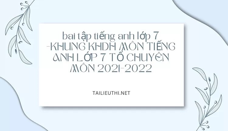 bai tập tiếng anh lớp 7 -KHUNG KHDH MÔN TIẾNG ANH LỚP 7 TỔ CHUYÊN MÔN 2021-2022