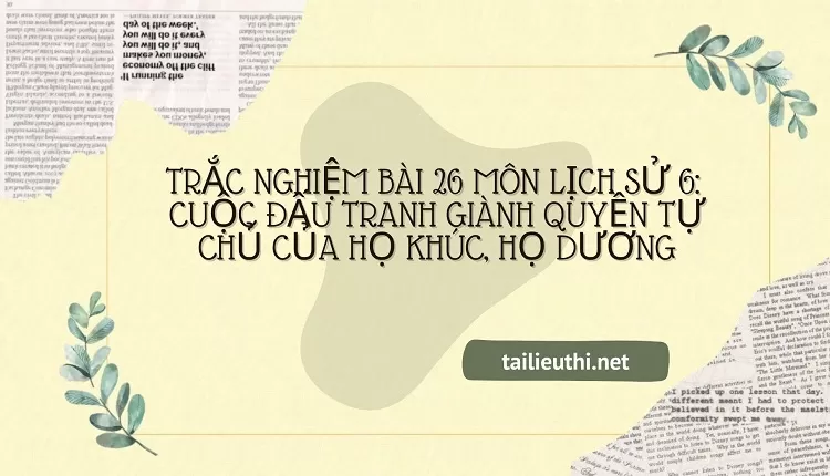 TRẮC NGHIỆM BÀI 26 MÔN LỊCH SỬ 6:  CUỘC ĐẤU TRANH GIÀNH QUYỀN TỰ CHỦ CỦA HỌ KHÚC, HỌ DƯƠNG