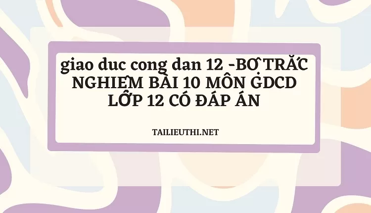 BỘ TRẮC NGHIỆM BÀI 10 MÔN GDCD LỚP 12 CÓ ĐÁP ÁN