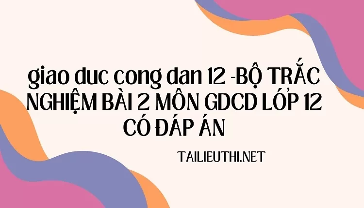 BỘ TRẮC NGHIỆM BÀI 2 MÔN GDCD LỚP 12 CÓ ĐÁP ÁN