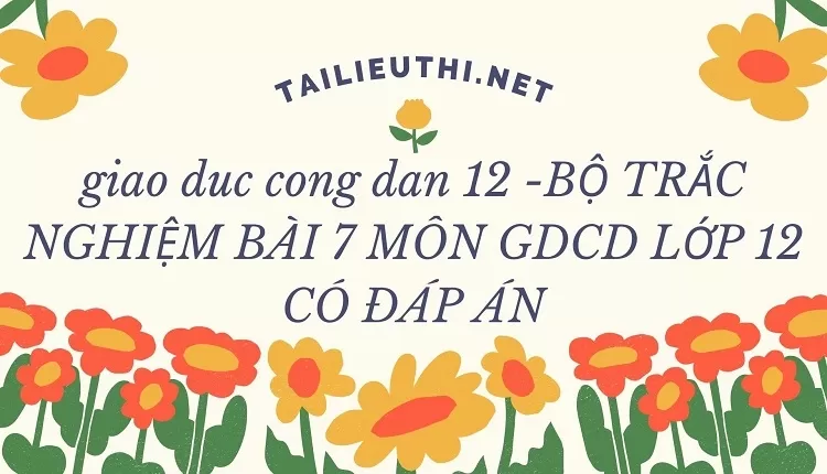 BỘ TRẮC NGHIỆM BÀI 7 MÔN GDCD LỚP 12 CÓ ĐÁP ÁN