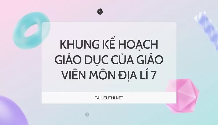 KHUNG KẾ HOẠCH GIÁO DỤC CỦA GIÁO VIÊN MÔN ĐỊA LÍ 7