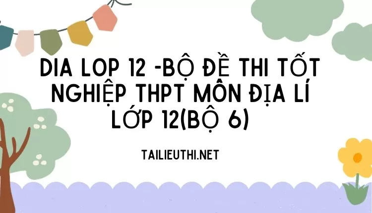 BỘ ĐỀ THI TỐT NGHIỆP THPT MÔN ĐỊA LÍ LỚP 12(BỘ 6)