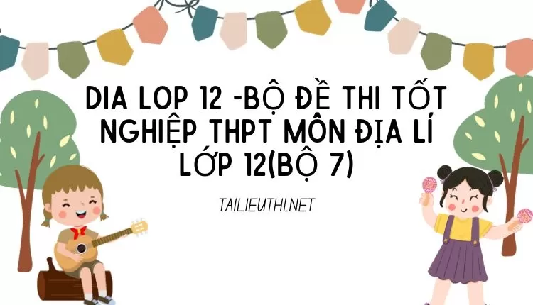 BỘ ĐỀ THI TỐT NGHIỆP THPT MÔN ĐỊA LÍ LỚP 12(BỘ 7)