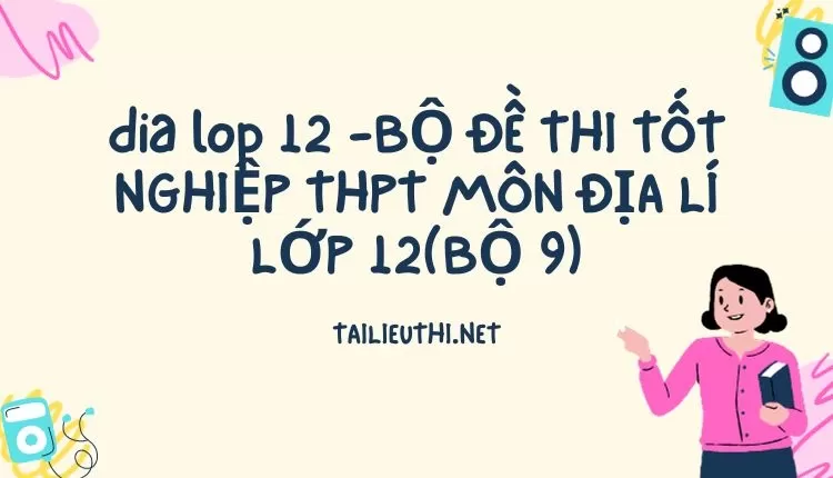 BỘ ĐỀ THI TỐT NGHIỆP THPT MÔN ĐỊA LÍ LỚP 12(BỘ 9)