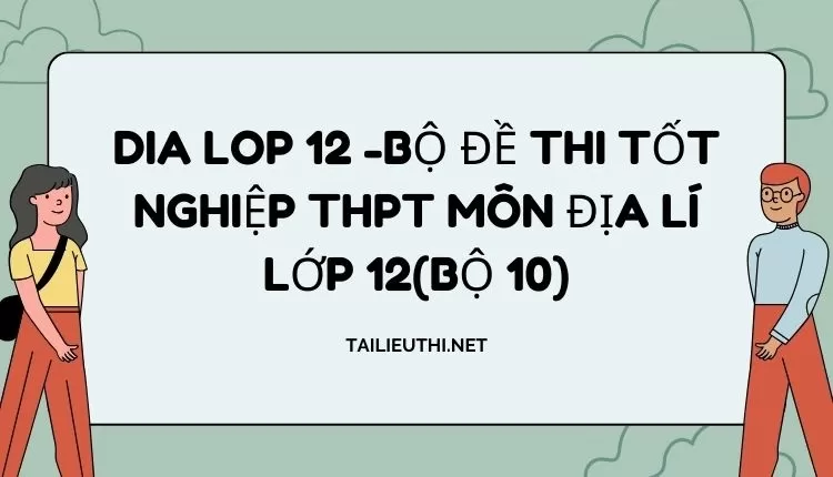 BỘ ĐỀ THI TỐT NGHIỆP THPT MÔN ĐỊA LÍ LỚP 12(BỘ 10)