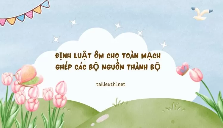 ĐỊNH LUẬT ÔM CHO TOÀN MẠCH GHÉP CÁC BỘ NGUỒN THÀNH BỘ (hay và chi tiết)