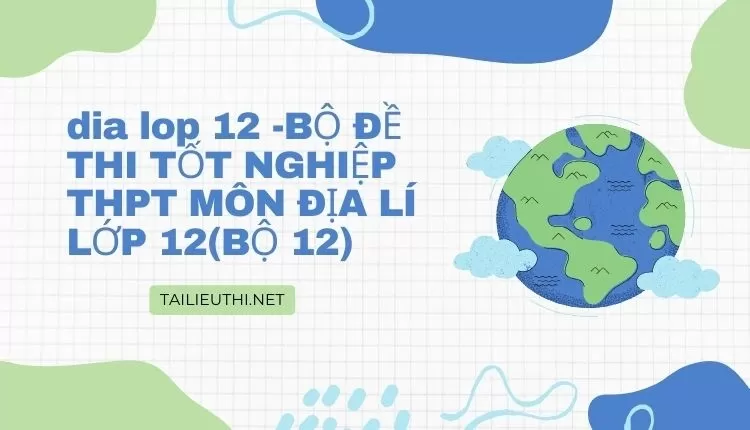 BỘ ĐỀ THI TỐT NGHIỆP THPT MÔN ĐỊA LÍ LỚP 12(BỘ 12)