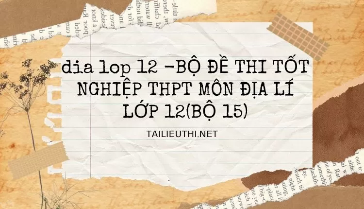 BỘ ĐỀ THI TỐT NGHIỆP THPT MÔN ĐỊA LÍ LỚP 12(BỘ 15)