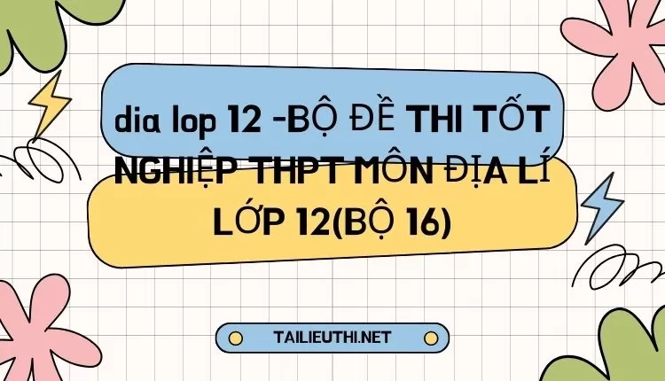 BỘ ĐỀ THI TỐT NGHIỆP THPT MÔN ĐỊA LÍ LỚP 12(BỘ 16)