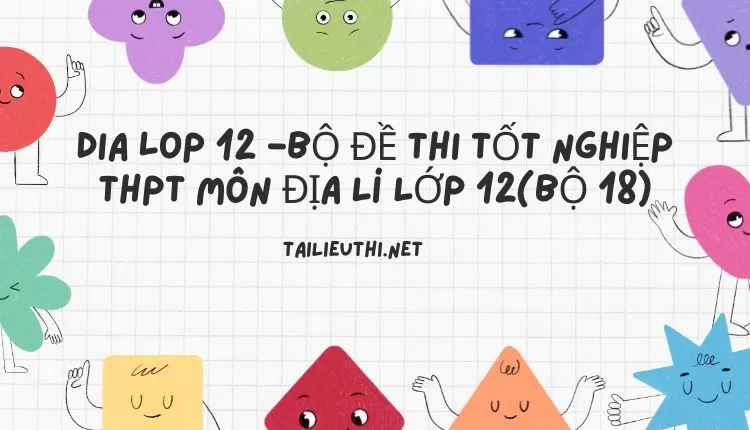 BỘ ĐỀ THI TỐT NGHIỆP THPT MÔN ĐỊA LÍ LỚP 12(BỘ 18)