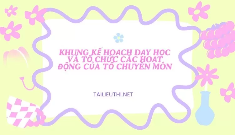 KHUNG KẾ HOẠCH DẠY HỌC VÀ TỔ CHỨC CÁC HOẠT ĐỘNG CỦA TỔ CHUYÊN MÔN