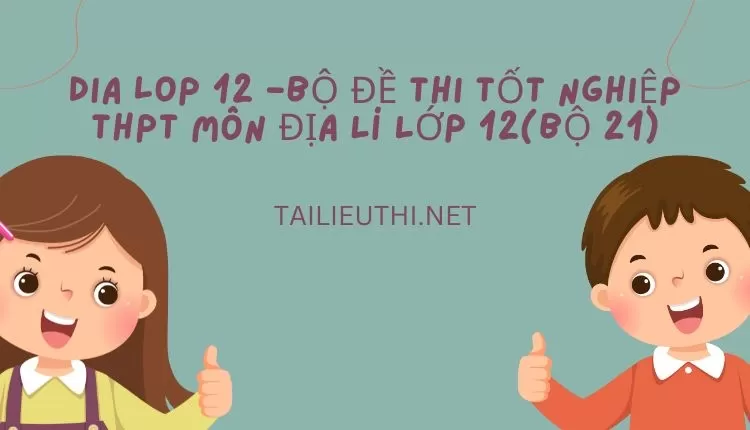 BỘ ĐỀ THI TỐT NGHIỆP THPT MÔN ĐỊA LÍ LỚP 12(BỘ 21)