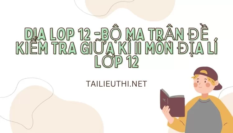 BỘ MA TRẬN ĐỀ KIỂM TRA GIỮA KÌ II MÔN ĐỊA LÍ LỚP 12