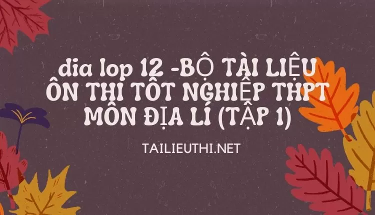 BỘ TÀI LIỆU ÔN THI TỐT NGHIỆP THPT MÔN ĐỊA LÍ(TẬP 1)