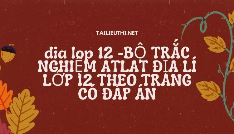 BỘ TRẮC NGHIỆM ATLAT ĐỊA LÍ LỚP 12 THEO TRANG CÓ ĐÁP ÁN