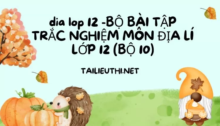 BỘ BÀI TẬP TRẮC NGHIỆM MÔN ĐỊA LÍ LỚP 12 (BỘ 10)