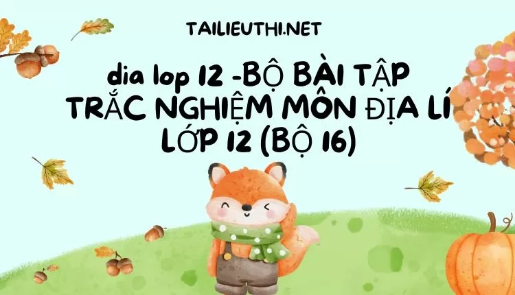 BỘ BÀI TẬP TRẮC NGHIỆM MÔN ĐỊA LÍ LỚP 12 (BỘ 16)