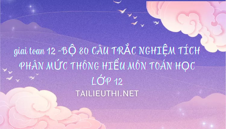 BỘ 80 CÂU TRẮC NGHIỆM TÍCH PHÂN MỨC THÔNG HIỂU MÔN TOÁN HỌC LỚP 12