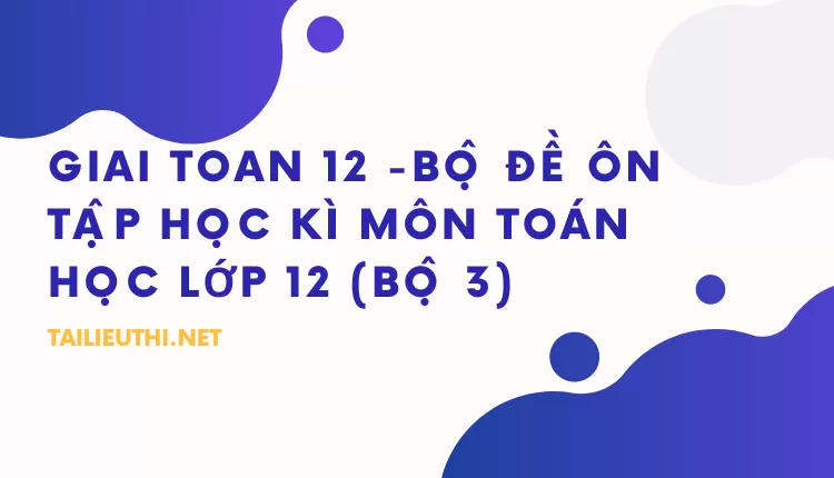 BỘ ĐỀ ÔN TẬP HỌC KÌ MÔN TOÁN HỌC LỚP 12 (BỘ 3)