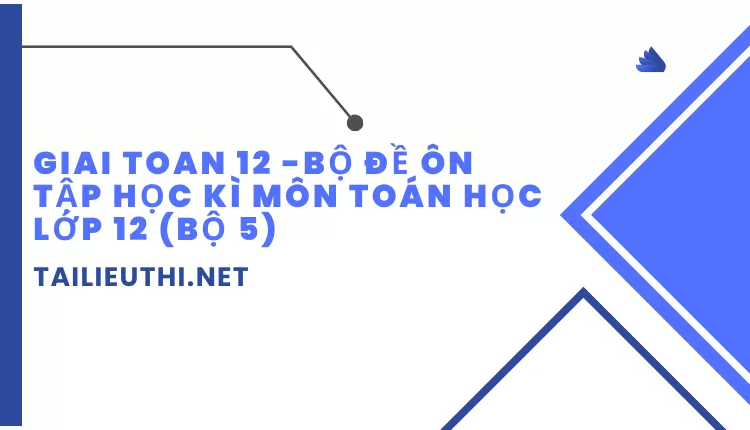 BỘ ĐỀ ÔN TẬP HỌC KÌ MÔN TOÁN HỌC LỚP 12 (BỘ 5)