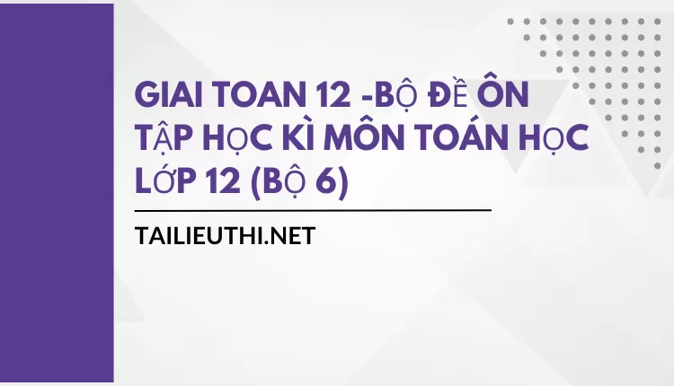 BỘ ĐỀ ÔN TẬP HỌC KÌ MÔN TOÁN HỌC LỚP 12 (BỘ 6)