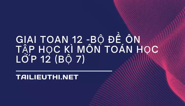 BỘ ĐỀ ÔN TẬP HỌC KÌ MÔN TOÁN HỌC LỚP 12 (BỘ 7)