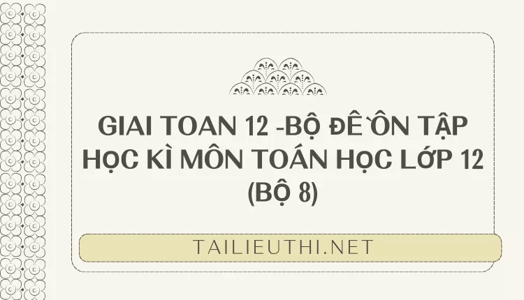 BỘ ĐỀ ÔN TẬP HỌC KÌ MÔN TOÁN HỌC LỚP 12 (BỘ 8)