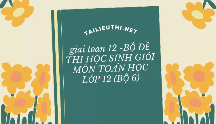 giai toan 12 -BỘ ĐỀ THI HỌC SINH GIỎI MÔN TOÁN HỌC LỚP 12 (BỘ 6)