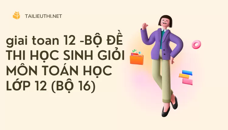 BỘ ĐỀ THI HỌC SINH GIỎI MÔN TOÁN HỌC LỚP 12 (BỘ 16)