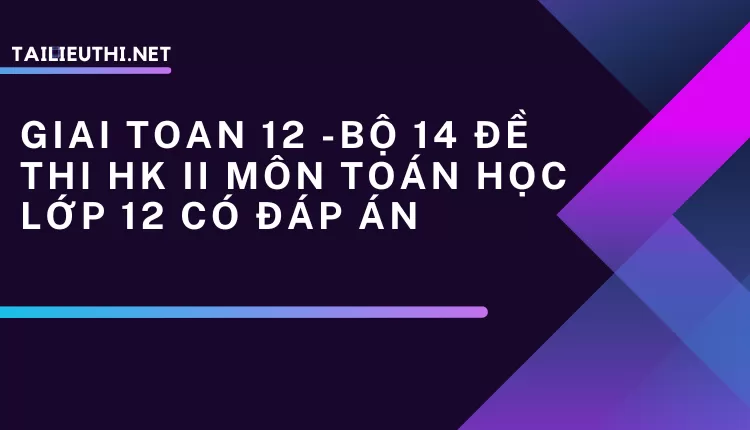 BỘ 14 ĐỀ THI HK II MÔN TOÁN HỌC LỚP 12 CÓ ĐÁP ÁN