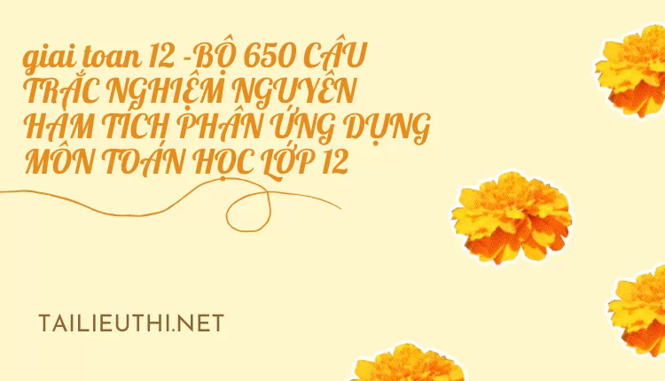 BỘ 650 CÂU TRẮC NGHIỆM NGUYÊN HÀM TÍCH PHÂN ỨNG DỤNG MÔN TOÁN HỌC LỚP 12