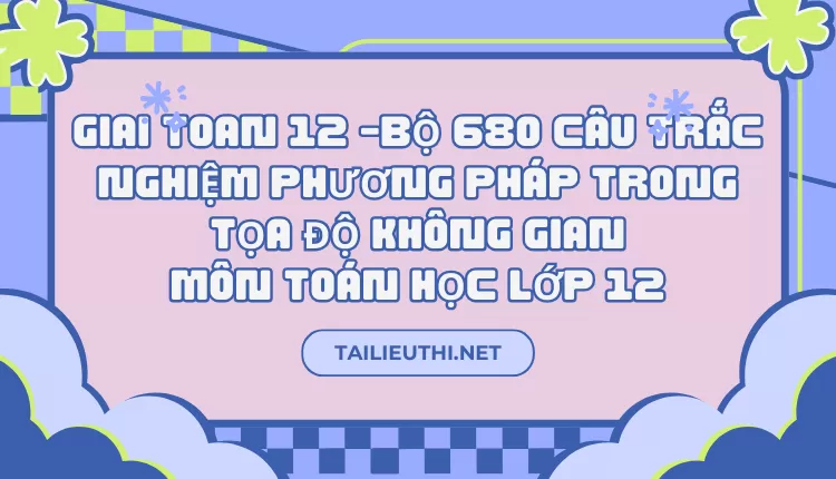 BỘ 680 CÂU TRẮC NGHIỆM PHƯƠNG PHÁP TRONG TỌA ĐỘ KHÔNG GIAN MÔN TOÁN HỌC LỚP 12