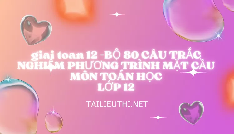 BỘ 80 CÂU TRẮC NGHIỆM PHƯƠNG TRÌNH MẶT CẦU MÔN TOÁN HỌC LỚP 12