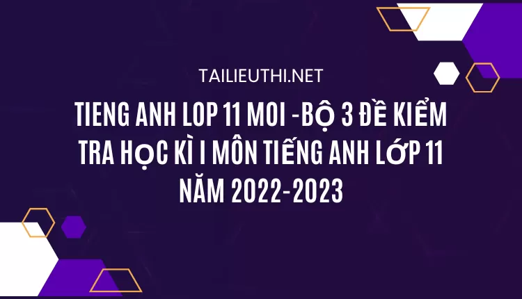 BỘ 3 ĐỀ KIỂM TRA HỌC KÌ I MÔN TIẾNG ANH LỚP 11 NĂM 2022-2023