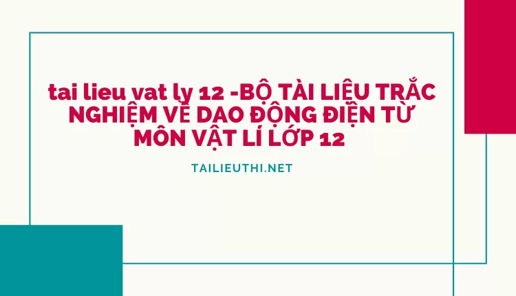 BỘ TÀI LIỆU TRẮC NGHIỆM VỀ DAO ĐỘNG ĐIỆN TỪ MÔN VẬT LÍ LỚP 12