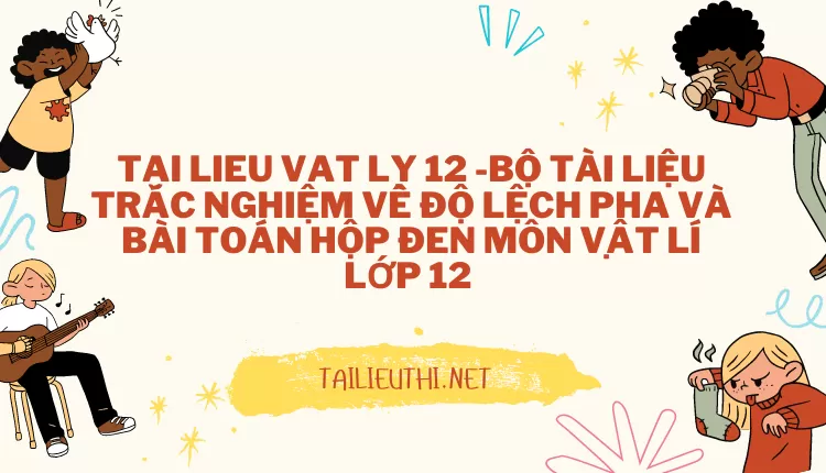 BỘ TÀI LIỆU TRẮC NGHIỆM VỀ ĐỘ LỆCH PHA VÀ BÀI TOÁN HỘP ĐEN MÔN VẬT LÍ LỚP 12