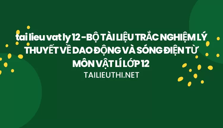 BỘ TÀI LIỆU TRẮC NGHIỆM LÝ THUYẾT VỀ DAO ĐỘNG VÀ SÓNG ĐIỆN TỪ MÔN VẬT LÍ LỚP 12