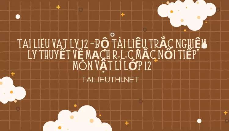 BỘ TÀI LIỆU TRẮC NGHIỆM LÝ THUYẾT VỀ MẠCH R,L,C MẮC NỐI TIẾP MÔN VẬT LÍ LỚP 12