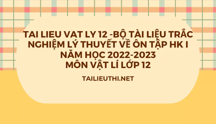 BỘ TÀI LIỆU TRẮC NGHIỆM LÝ THUYẾT VỀ ÔN TẬP HK I NĂM HỌC 2022-2023 MÔN VẬT LÍ LỚP 12