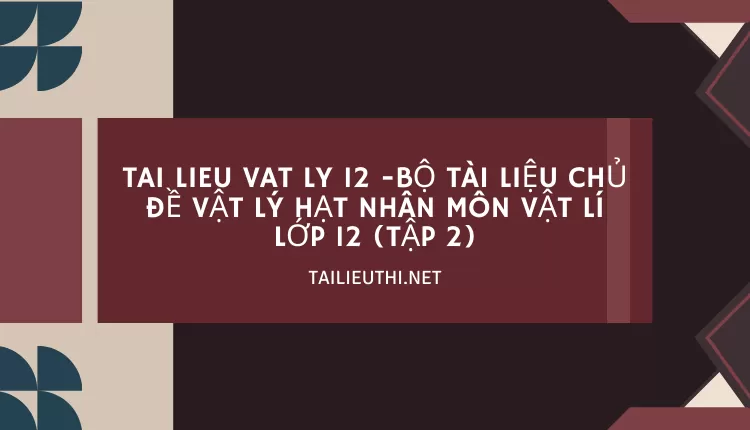 BỘ TÀI LIỆU CHỦ ĐỀ VẬT LÝ HẠT NHÂN MÔN VẬT LÍ LỚP 12 (TẬP 2)