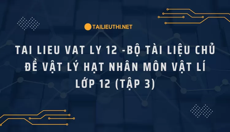 BỘ TÀI LIỆU CHỦ ĐỀ VẬT LÝ HẠT NHÂN MÔN VẬT LÍ LỚP 12 (TẬP 3)