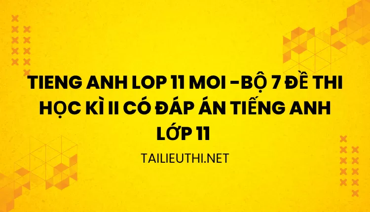 BỘ 7 ĐỀ THI HỌC KÌ II CÓ ĐÁP ÁN TIẾNG ANH LỚP 11