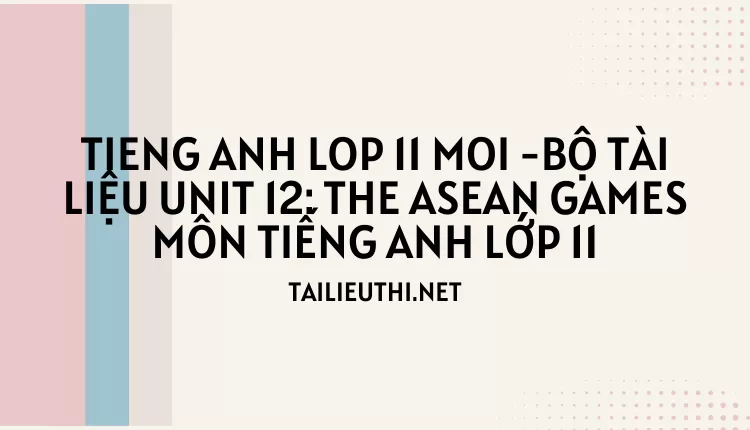 BỘ TÀI LIỆU UNIT 12: THE ASEAN GAMES MÔN TIẾNG ANH LỚP 11