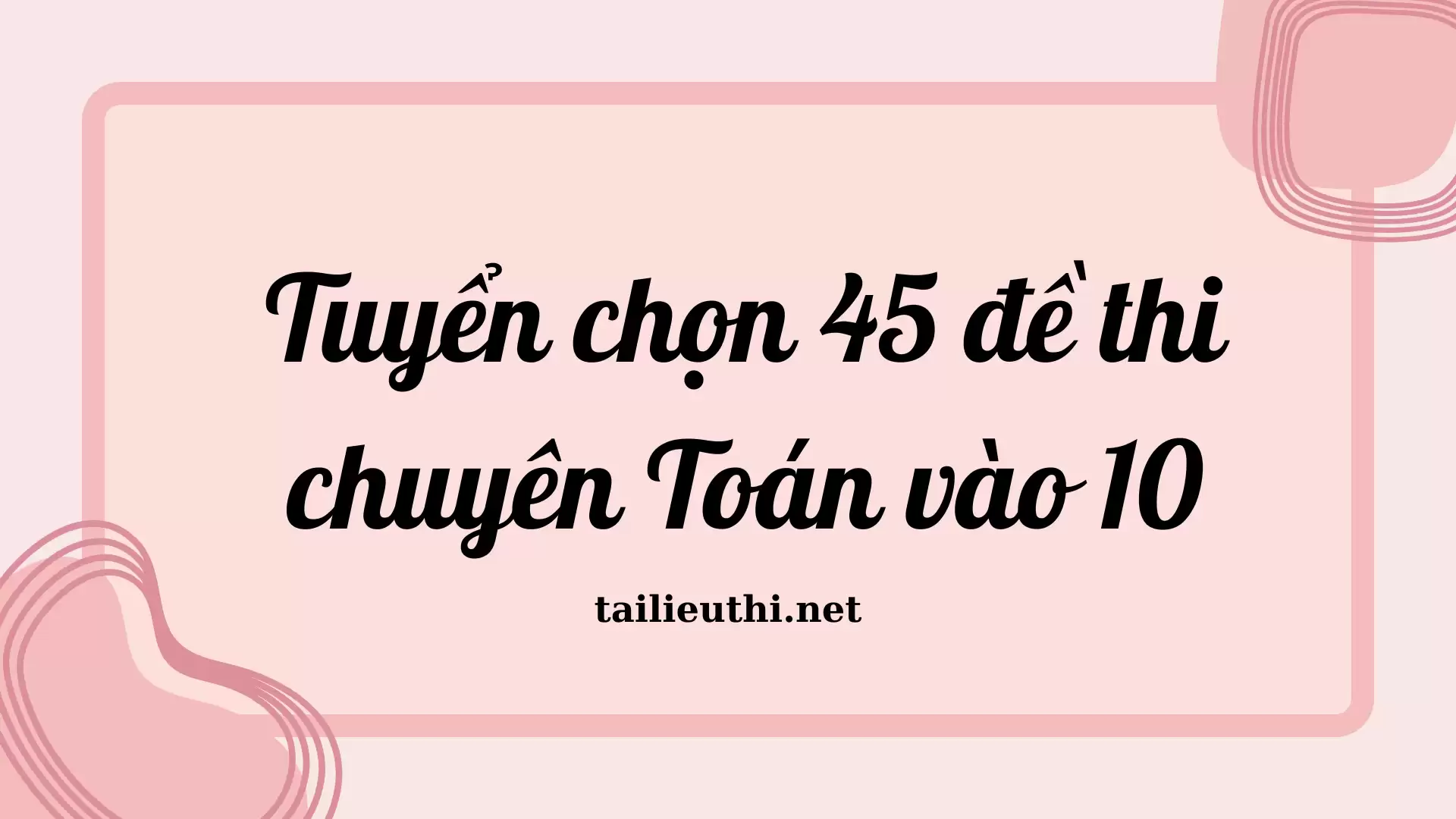 Tuyển chọn 45 đề thi chuyên Toán vào 10 (có đáp án)