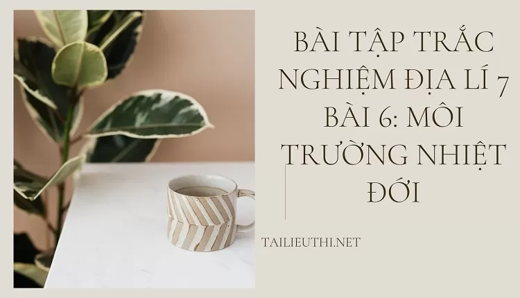 BÀI TẬP TRẮC NGHIỆM ĐỊA LÍ 7 BÀI 6: MÔI TRƯỜNG NHIỆT ĐỚI