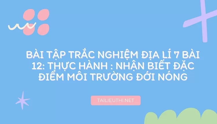 BÀI TẬP TRẮC NGHIỆM ĐỊA LÍ 7 BÀI 12: THỰC HÀNH : NHẬN BIẾT ĐẶC ĐIỂM MÔI TRƯỜNG ĐỚI NÓNG