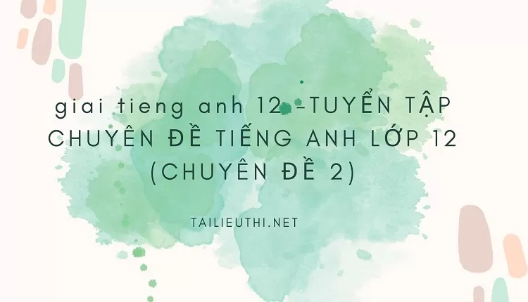 TUYỂN TẬP CHUYÊN ĐỀ TIẾNG ANH LỚP 12 (CHUYÊN ĐỀ 2)