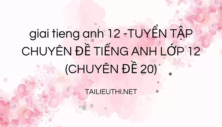 TUYỂN TẬP CHUYÊN ĐỀ TIẾNG ANH LỚP 12 (CHUYÊN ĐỀ 20)